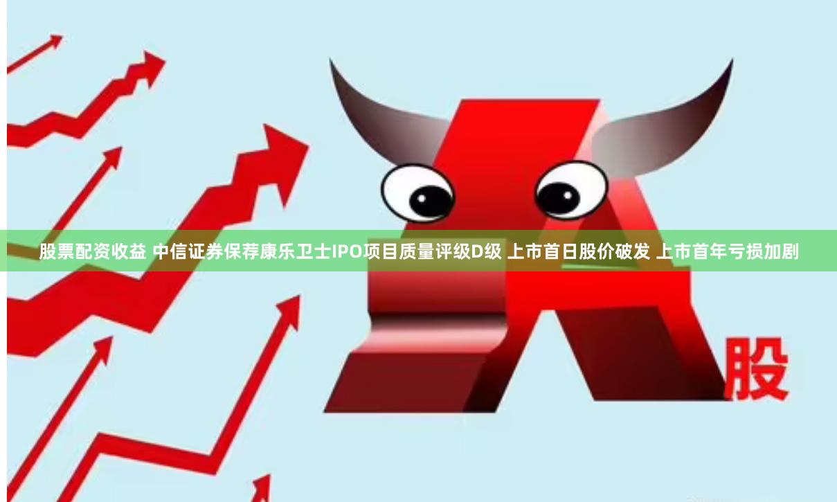 股票配资收益 中信证券保荐康乐卫士IPO项目质量评级D级 上市首日股价破发 上市首年亏损加剧