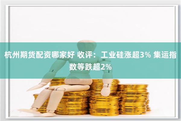 杭州期货配资哪家好 收评：工业硅涨超3% 集运指数等跌超2%