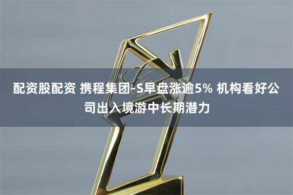 配资股配资 携程集团-S早盘涨逾5% 机构看好公司出入境游中长期潜力