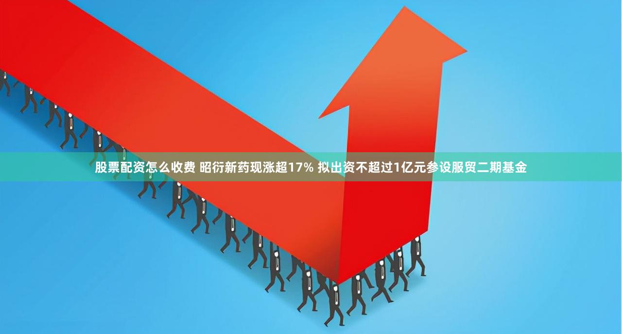 股票配资怎么收费 昭衍新药现涨超17% 拟出资不超过1亿元参设服贸二期基金