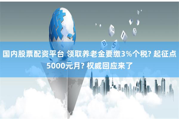国内股票配资平台 领取养老金要缴3%个税? 起征点5000元月? 权威回应来了