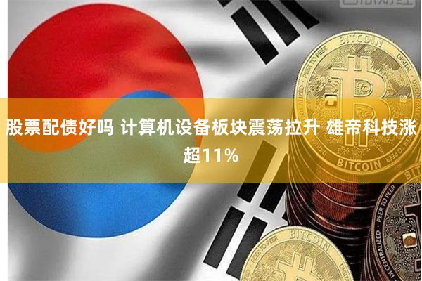 股票配债好吗 计算机设备板块震荡拉升 雄帝科技涨超11%