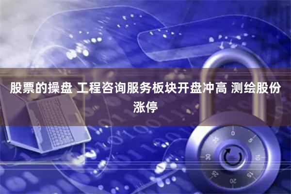 股票的操盘 工程咨询服务板块开盘冲高 测绘股份涨停