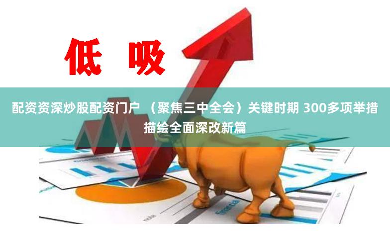 配资资深炒股配资门户 （聚焦三中全会）关键时期 300多项举措描绘全面深改新篇