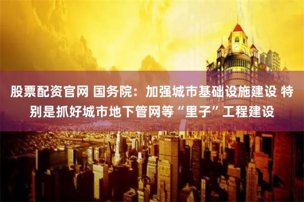 股票配资官网 国务院：加强城市基础设施建设 特别是抓好城市地下管网等“里子”工程建设
