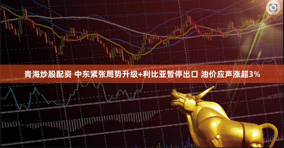 青海炒股配资 中东紧张局势升级+利比亚暂停出口 油价应声涨超3%
