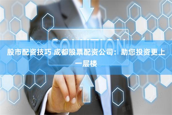 股市配资技巧 成都股票配资公司：助您投资更上一层楼