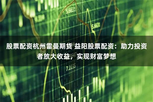 股票配资杭州雷曼期货 益阳股票配资：助力投资者放大收益，实现财富梦想