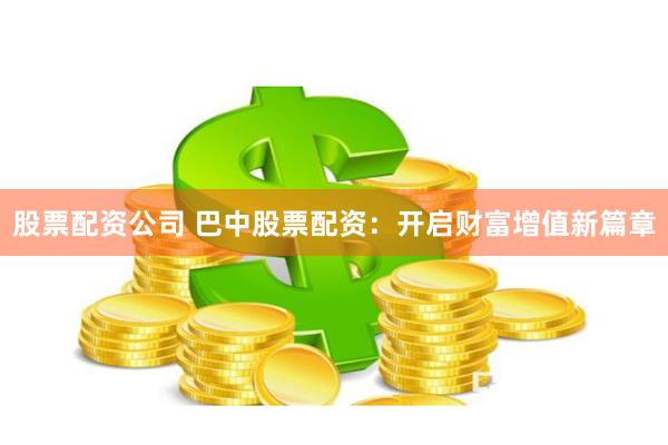 股票配资公司 巴中股票配资：开启财富增值新篇章