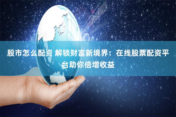 股市怎么配资 解锁财富新境界：在线股票配资平台助你倍增收益