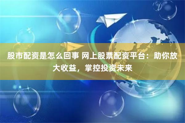 股市配资是怎么回事 网上股票配资平台：助你放大收益，掌控投资未来
