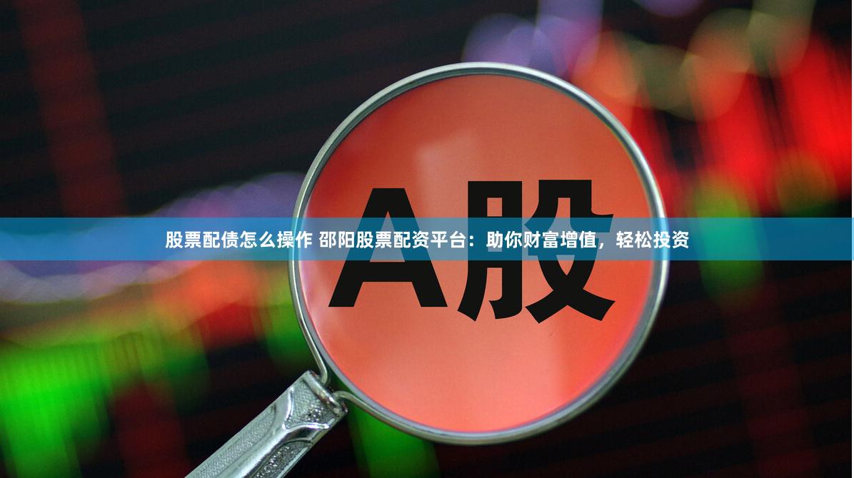 股票配债怎么操作 邵阳股票配资平台：助你财富增值，轻松投资