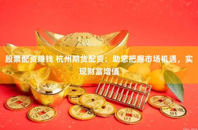 股票配资赚钱 杭州期货配资：助您把握市场机遇，实现财富增值