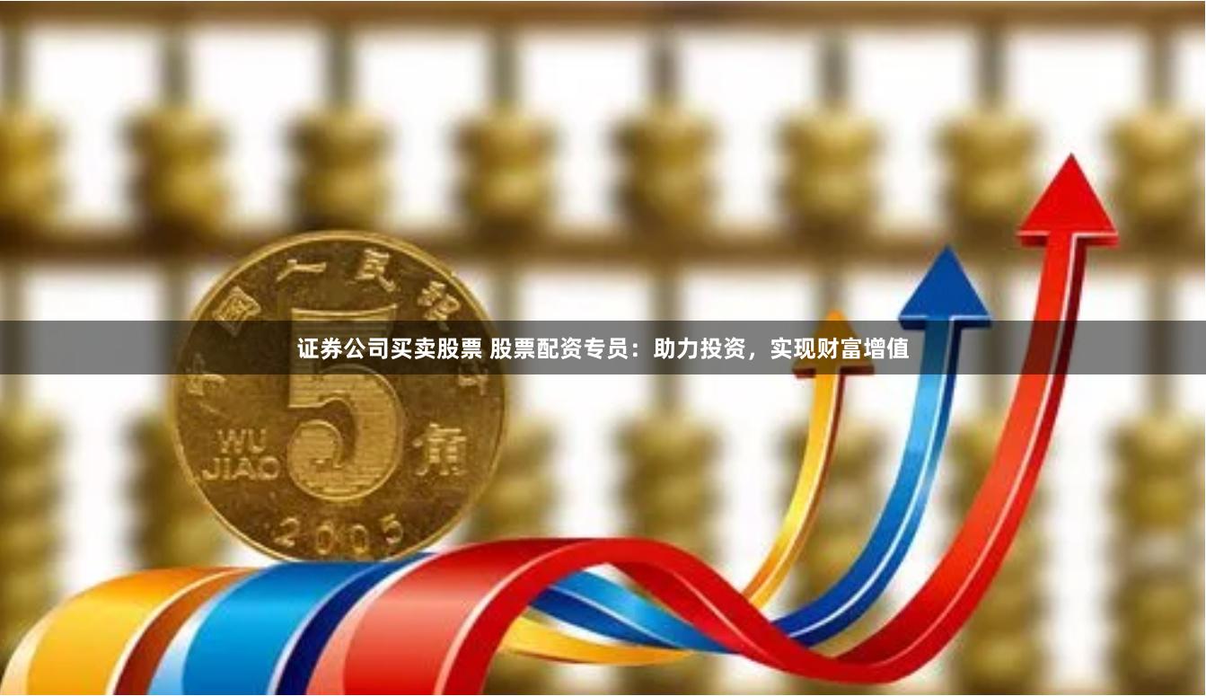 证券公司买卖股票 股票配资专员：助力投资，实现财富增值
