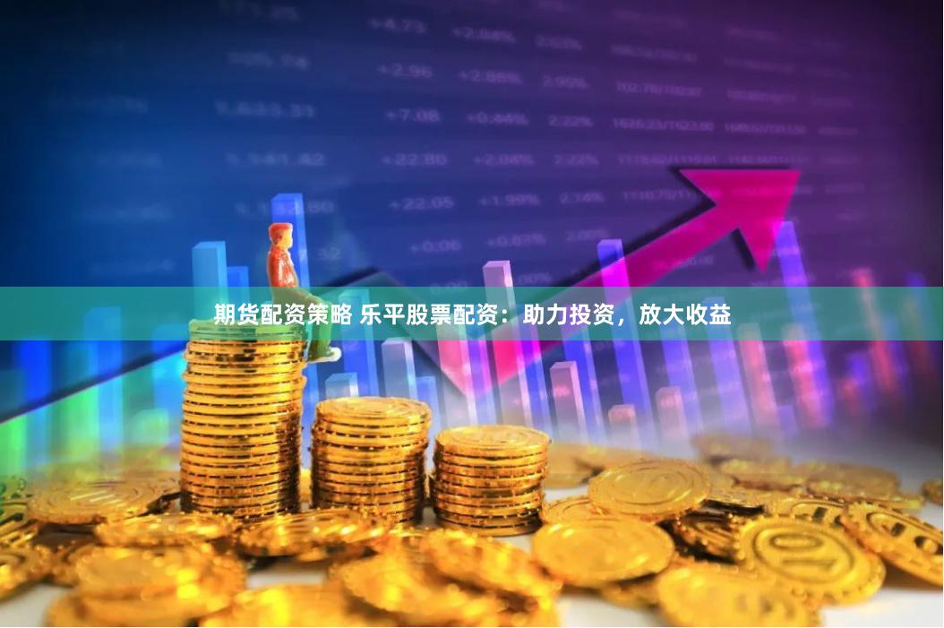 期货配资策略 乐平股票配资：助力投资，放大收益