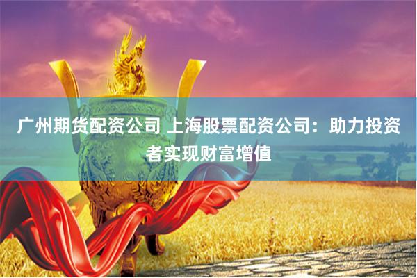 广州期货配资公司 上海股票配资公司：助力投资者实现财富增值